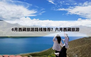 6月西藏旅游路线推荐？六月西藏旅游