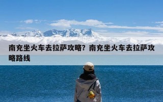 南充坐火车去拉萨攻略？南充坐火车去拉萨攻略路线