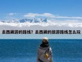 去西藏游的路线？去西藏的旅游路线怎么玩
