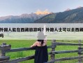 外国人能在西藏旅游吗？外籍人士可以去西藏吗