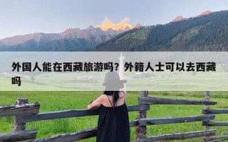 外国人能在西藏旅游吗？外籍人士可以去西藏吗