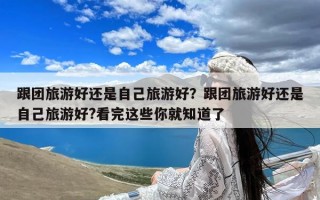 跟团旅游好还是自己旅游好？跟团旅游好还是自己旅游好?看完这些你就知道了