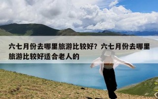 六七月份去哪里旅游比较好？六七月份去哪里旅游比较好适合老人的