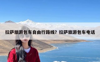 拉萨旅游包车自由行路线？拉萨旅游包车电话