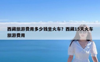 西藏旅游费用多少钱坐火车？西藏15天火车旅游费用