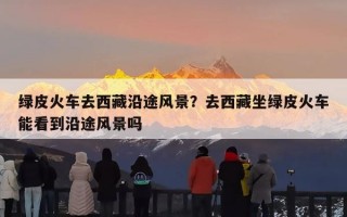 绿皮火车去西藏沿途风景？去西藏坐绿皮火车能看到沿途风景吗