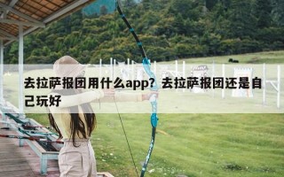 去拉萨报团用什么app？去拉萨报团还是自己玩好
