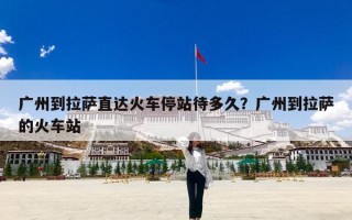 广州到拉萨直达火车停站待多久？广州到拉萨的火车站