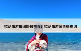 拉萨旅游报团路线推荐？拉萨旅游团价格查询