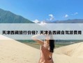 天津西藏旅行价格？天津去西藏自驾游费用