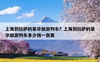 上海到拉萨的豪华旅游列车？上海到拉萨的豪华旅游列车多少钱一张票