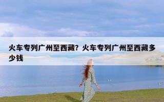 火车专列广州至西藏？火车专列广州至西藏多少钱