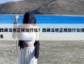 西藏当地正规旅行社？西藏当地正规旅行社排名