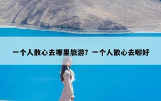 一个人散心去哪里旅游？一个人散心去哪好