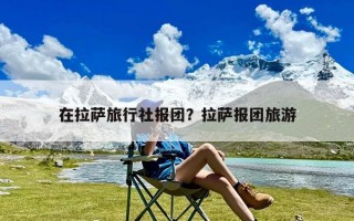 在拉萨旅行社报团？拉萨报团旅游