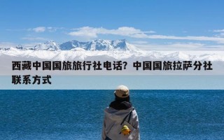 西藏中国国旅旅行社电话？中国国旅拉萨分社联系方式