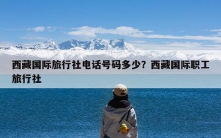 西藏国际旅行社电话号码多少？西藏国际职工旅行社