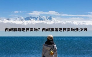 西藏旅游吃住贵吗？西藏旅游吃住贵吗多少钱