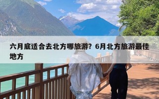 六月底适合去北方哪旅游？6月北方旅游最佳地方