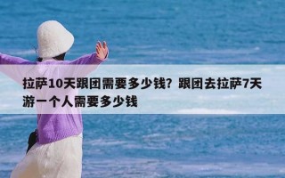 拉萨10天跟团需要多少钱？跟团去拉萨7天游一个人需要多少钱