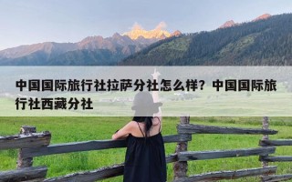 中国国际旅行社拉萨分社怎么样？中国国际旅行社西藏分社