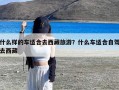 什么样的车适合去西藏旅游？什么车适合自驾去西藏