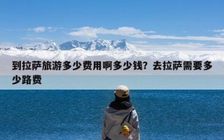 到拉萨旅游多少费用啊多少钱？去拉萨需要多少路费