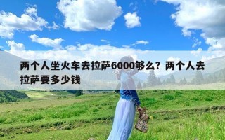 两个人坐火车去拉萨6000够么？两个人去拉萨要多少钱