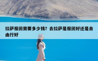 拉萨报团需要多少钱？去拉萨是报团好还是自由行好
