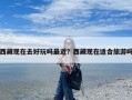 西藏现在去好玩吗最近？西藏现在适合旅游吗