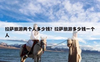 拉萨旅游两个人多少钱？拉萨旅游多少钱一个人