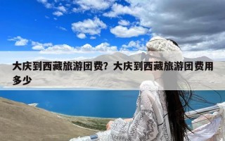 大庆到西藏旅游团费？大庆到西藏旅游团费用多少