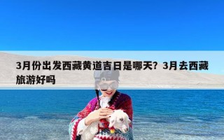 3月份出发西藏黄道吉日是哪天？3月去西藏旅游好吗