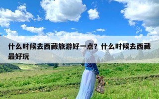 什么时候去西藏旅游好一点？什么时候去西藏最好玩