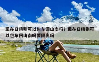 现在日喀则可以包车回山南吗？现在日喀则可以包车回山南吗要隔离吗