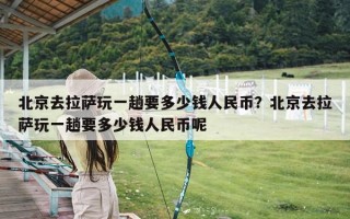 北京去拉萨玩一趟要多少钱人民币？北京去拉萨玩一趟要多少钱人民币呢