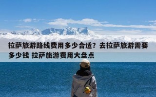 拉萨旅游路线费用多少合适？去拉萨旅游需要多少钱 拉萨旅游费用大盘点