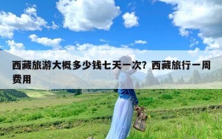 西藏旅游大概多少钱七天一次？西藏旅行一周费用