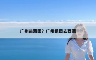 广州进藏团？广州组团去西藏