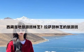 西藏当地旅游团林芝？拉萨到林芝的旅游团