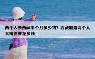 两个人去西藏半个月多少钱？西藏旅游两个人大概需要花多钱