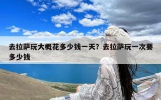 去拉萨玩大概花多少钱一天？去拉萨玩一次要多少钱