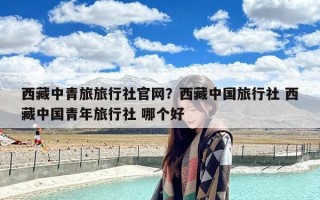 西藏中青旅旅行社官网？西藏中国旅行社 西藏中国青年旅行社 哪个好