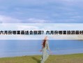 六月份哪里最适合旅游？六月份哪里旅游最好
