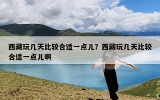 西藏玩几天比较合适一点儿？西藏玩几天比较合适一点儿啊