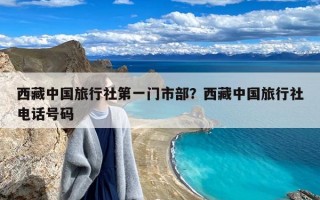 西藏中国旅行社第一门市部？西藏中国旅行社电话号码