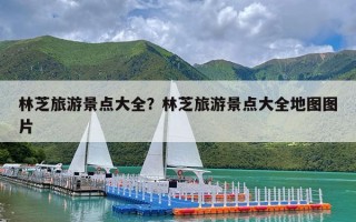 林芝旅游景点大全？林芝旅游景点大全地图图片