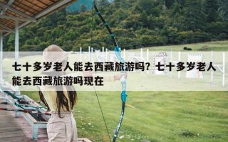 七十多岁老人能去西藏旅游吗？七十多岁老人能去西藏旅游吗现在