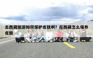 去西藏旅游如何保护皮肤啊？在西藏怎么保养皮肤