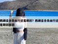 西藏适合自由行还是跟团？西藏适合自由行还是跟团旅游